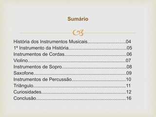 
História dos Instrumentos Musicais.............................04
1º Instrumento da História............................................05
Instrumentos de Cordas...............................................06
Violino..........................................................................07
Instrumentos de Sopro.................................................08
Saxofone......................................................................09
Instrumentos de Percussão.........................................10
Triângulo......................................................................11
Curiosidades................................................................12
Conclusão....................................................................16
Sumário
 