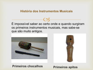 
História dos Instrumentos Musicais
Primeiros chocalhos
É impossível saber ao certo onde e quando surgiram
os primeiros instrumentos musicais, mas sabe-se
que são muito antigos.
Primeiros apitos
 