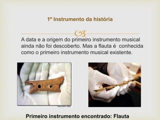 
1º Instrumento da história
Primeiro instrumento encontrado: Flauta
A data e a origem do primeiro instrumento musical
ainda não foi descoberto. Mas a flauta é conhecida
como o primeiro instrumento musical existente.
 