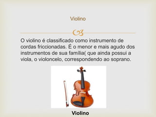 
Violino
Violino
O violino é classificado como instrumento de
cordas friccionadas. É o menor e mais agudo dos
instrumentos de sua família( que ainda possui a
viola, o violoncelo, correspondendo ao soprano.
 