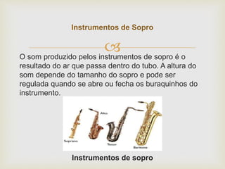 O som produzido pelos instrumentos de sopro é o
resultado do ar que passa dentro do tubo. A altura do
som depende do tamanho do sopro e pode ser
regulada quando se abre ou fecha os buraquinhos do
instrumento.
Instrumentos de sopro
Instrumentos de Sopro
 