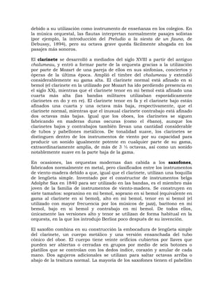 debido a su utilización como instrumento de enseñanza en los colegios. En
la música orquestal, las flautas interpretan normalmente pasajes solistas
(por ejemplo, la introducción del Preludio a la siesta de un fauno, de
Debussy, 1894), pero su octava grave queda fácilmente ahogada en los
pasajes más sonoros.

El clarinete se desarrolló a mediados del siglo XVIII a partir del antiguo
chalumeau, y entró a formar parte de la orquesta gracias a la utilización
por parte de Mozart de una pareja de ellos en sus sinfonías, conciertos y
óperas de la última época. Amplió el timbre del chalumeau y extendió
considerablemente su gama alta. El clarinete normal está afinado en si
bemol (el clarinete en la utilizado por Mozart ha ido perdiendo presencia en
el siglo XX), mientras que el clarinete tenor en mi bemol está afinado una
cuarta más alta (las bandas militares utilizaban esporádicamente
clarinetes en do y en re). El clarinete tenor en fa y el clarinete bajo están
afinados una cuarta y una octava más baja, respectivamente, que el
clarinete normal, mientras que el inusual clarinete contrabajo está afinado
dos octavas más bajas. Igual que los oboes, los clarinetes se siguen
fabricando en maderas duras oscuras (como el ébano), aunque los
clarinetes bajos y contrabajos también llevan una cantidad considerable
de tubos y pabellones metálicos. De tonalidad suave, los clarinetes se
distinguen dentro de los instrumentos de viento por su capacidad para
producir un sonido igualmente potente en cualquier parte de su gama,
extraordinariamente amplia, de más de 3 ½ octavas, así como un sonido
notablemente suave en la parte baja de la gama.

En ocasiones, las orquestas modernas dan cabida a los saxofones,
fabricados normalmente en metal, pero clasificados entre los instrumentos
de viento-madera debido a que, igual que el clarinete, utilizan una boquilla
de lengüeta simple. Inventado por el constructor de instrumentos belga
Adolphe Sax en 1840 para ser utilizado en las bandas, es el miembro más
joven de la familia de instrumentos de viento-madera. Se construyen en
siete tamaños: sopranino en mi bemol, soprano en si bemol (equivalente en
gama al clarinete en si bemol), alto en mi bemol, tenor en si bemol (el
utilizado con mayor frecuencia por los músicos de jazz), barítono en mi
bemol, bajo en si bemol y contrabajo en mi bemol. De todos ellos,
únicamente las versiones alto y tenor se utilizan de forma habitual en la
orquesta, en la que los introdujo Berlioz poco después de su invención.

El saxofón combina en su construcción la embocadura de lengüeta simple
del clarinete, un cuerpo metálico y una versión ensanchada del tubo
cónico del oboe. El cuerpo tiene veinte orificios cubiertos por llaves que
pueden ser abiertas o cerradas en grupos por medio de seis botones o
platillos que se controlan con los dedos índice, corazón y anular de cada
mano. Dos agujeros adicionales se utilizan para saltar octavas arriba o
abajo de la tesitura normal. La mayoría de los saxofones tienen el pabellón
 