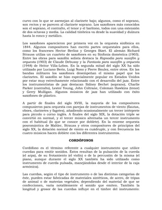 curvo con lo que se asemejan al clarinete bajo; algunos, como el soprano,
son rectos y se parecen al clarinete soprano. Los saxofones más conocidos
son el soprano, el contralto, el tenor y el barítono, todos con una extensión
de dos octavas y media. La calidad tímbrica va desde la suavidad y dulzura
hasta lo ronco y metálico.

Los saxofones aparecieron por primera vez en la orquesta sinfónica en
1844. Algunos compositores han escrito partes orquestales para ellos,
como los franceses Hector Berlioz y Georges Bizet. El alemán Richard
Strauss utiliza un cuarteto de saxofones en su Sinfonía doméstica (1903).
Entre las obras para saxofón solista destaca la Rapsodia para saxofón y
orquesta (1903) de Claude Debussy y la Fantasía para saxofón y orquesta
(1948) de Heitor Villa-Lobos. En la segunda mitad del siglo XX ha sido
utilizado por Luciano Berio, Luigi Nono y Pierre Boulez, entre otros. En las
bandas militares los saxofones desempeñan el mismo papel que los
clarinetes. El saxofón se hizo especialmente popular en Estados Unidos
por estar muy estrechamente relacionado con el desarrollo del jazz. Entre
los instrumentistas de jazz destacan Sidney Bechet (soprano), Charlie
Parker (contralto), Lester Young, John Coltrane, Coleman Hawkins (tenor)
y Gerry Mulligan. Algunos músicos de jazz han utilizado con éxito
saxofones de plástico.

A partir de finales del siglo XVIII, la mayoría de los compositores
compusieron para orquesta con parejas de instrumentos de viento (flautas,
oboes, clarinetes y fagotes), añadiendo ocasionalmente un tercer intérprete
para piccolo o corno inglés. A finales del siglo XIX, la dotación triple se
convirtió en normal, y el tercer músico alternaba un tercer instrumento
con el habitual (lo que se conoce por doblete). En la enorme orquesta
posromántica de Mahler, Strauss y otros compositores de principios del
siglo XX, la dotación normal de viento es cuádruple, y con frecuencia los
cuatro músicos hacen doblete con los diferentes instrumentos.

                              CORDÓFONOS

Cordófono es el término referente a cualquier instrumento que utilice
cuerdas para emitir sonidos. Éstos resultan de la pulsación de la cuerda
(el arpa), de su frotamiento (el violín) o de la percusión de la misma (el
piano, aunque durante el siglo XX también ha sido utilizado como
instrumento de cuerda pulsada, manejándolas desde el interior de la caja
armónica).

Las cuerdas, según el tipo de instrumento o de las distintas categorías de
éste, pueden estar fabricadas de materiales sintéticos, de acero, de tripas
de animal o de materias vegetales; dependiendo del material de que se
confeccionen, varía notablemente el sonido que emiten. También la
longitud y grosor de las cuerdas influye en el timbre del instrumento:
 
