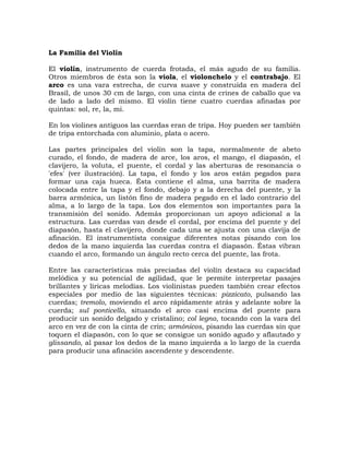 La Familia del Violín

El violín, instrumento de cuerda frotada, el más agudo de su familia.
Otros miembros de ésta son la viola, el violonchelo y el contrabajo. El
arco es una vara estrecha, de curva suave y construida en madera del
Brasil, de unos 30 cm de largo, con una cinta de crines de caballo que va
de lado a lado del mismo. El violín tiene cuatro cuerdas afinadas por
quintas: sol, re, la, mi.

En los violines antiguos las cuerdas eran de tripa. Hoy pueden ser también
de tripa entorchada con aluminio, plata o acero.

Las partes principales del violín son la tapa, normalmente de abeto
curado, el fondo, de madera de arce, los aros, el mango, el diapasón, el
clavijero, la voluta, el puente, el cordal y las aberturas de resonancia o
'efes' (ver ilustración). La tapa, el fondo y los aros están pegados para
formar una caja hueca. Ésta contiene el alma, una barrita de madera
colocada entre la tapa y el fondo, debajo y a la derecha del puente, y la
barra armónica, un listón fino de madera pegado en el lado contrario del
alma, a lo largo de la tapa. Los dos elementos son importantes para la
transmisión del sonido. Además proporcionan un apoyo adicional a la
estructura. Las cuerdas van desde el cordal, por encima del puente y del
diapasón, hasta el clavijero, donde cada una se ajusta con una clavija de
afinación. El instrumentista consigue diferentes notas pisando con los
dedos de la mano izquierda las cuerdas contra el diapasón. Éstas vibran
cuando el arco, formando un ángulo recto cerca del puente, las frota.

Entre las características más preciadas del violín destaca su capacidad
melódica y su potencial de agilidad, que le permite interpretar pasajes
brillantes y líricas melodías. Los violinistas pueden también crear efectos
especiales por medio de las siguientes técnicas: pizzicato, pulsando las
cuerdas; tremolo, moviendo el arco rápidamente atrás y adelante sobre la
cuerda; sul ponticello, situando el arco casi encima del puente para
producir un sonido delgado y cristalino; col legno, tocando con la vara del
arco en vez de con la cinta de crin; armónicos, pisando las cuerdas sin que
toquen el diapasón, con lo que se consigue un sonido agudo y aflautado y
glissando, al pasar los dedos de la mano izquierda a lo largo de la cuerda
para producir una afinación ascendente y descendente.
 