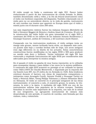 El violín surgió en Italia a comienzos del siglo XVI. Parece haber
evolucionado a partir de dos instrumentos de cuerda frotada: la fídula,
también denominada viella y rebec, y la lira da braccio (instrumento como
el violín con bordones separados del diapasón). También relacionado con el
violín pero no un antecedente directo, es la viola da gamba, instrumento
de seis cuerdas con trastes que apareció en Europa antes que el violín y
existió junto con él durante unos 200 años.

Los más importantes violeros fueron los italianos Gasparo (Bertolotti) da
Salò y Giovanni Maggini de Brescia y Andrea Amati de Cremona. El arte de
la construcción del violín brilló con gran intensidad en el siglo XVII y
comienzos del XVIII en los talleres de los italianos Antonio Stradivarius y
Giuseppe Guarneri, ambos de Cremona, y del austriaco Jacob Stainer.

Comparado con los instrumentos modernos, el violín antiguo tenía un
mango más grueso, menos inclinado hacia atrás, un diapasón más corto,
un puente más bajo y cuerdas hechas sólo de tripa. Los arcos antiguos
eran algo diferentes en su diseño de los actuales. Estas características
constructivas fueron modificadas en los siglos XVIII y XIX para producir
un sonido más duro y brillante. Varios violinistas del siglo XX han
restaurado y empleado instrumentos del siglo XVIII por considerarlos más
adecuados para interpretar la música antigua.

En el pasado el violín no gozaba de muy buena reputación; se lo utilizaba
para acompañar danzas o para doblar a las voces en la música polifónica.
A comienzos del siglo XVII aumentó su prestigio al ser utilizado en óperas
como Orfeo (1607) de Claudio Monteverdi, e impulsado por la orquesta del
rey francés Luis XIV, los 24 violins du roi, formada en 1626. Esta tendencia
continuó durante el barroco con obras de importantes compositores e
intérpretes como Arcangelo Corelli, Antonio Vivaldi y Giuseppe Tartini en
Italia y Heinrich Biber, Georg Philipp Telemann y Johann Sebastian Bach
en Alemania. El violín se convirtió en el principal integrante de las obras
instrumentales: el concierto a solo, el concierto grosso, la sonata, la trío-
sonata, la suite y la ópera. A mediados del siglo XVIII era uno de los
instrumentos solistas más populares de la música europea. También
formaban la sección más importante de la orquesta, con más de la mitad
de sus integrantes. La agrupación instrumental de cámara más
desarrollada de este periodo, el cuarteto de cuerdas, está formada por dos
violines, viola y violonchelo.
 