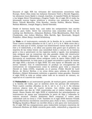Durante el siglo XIX los virtuosos del instrumento recorrieron toda
Europa. Entre ellos están los italianos Giovanni Viotti y Niccolò Paganini,
los alemanes Louis Spohr y Joseph Joachim, el español Pablo de Sarasate
y los belgas Henri Vieuxtemps y Eugène Ysaÿe. En el siglo XX el violín ha
alcanzado nuevos logros artísticos y técnicos con maestros con Isaac
Stern, Yehudi Menuhin, Fritz Kreisler, Jascha Heifetz, Mischa Elman,
Nathan Milstein, Joseph Szigeti y David Oistrakh.

Desde el barroco hasta hoy, casi todos los compositores han escrito
música para violín. Entre los conciertos más conocidos están los de
Ludwig van Beethoven, Johannes Brahms, Felix Mendelssohn, Piotr Ilich
Chaikovski, Jan Julius Sibelius, Béla Bartók, Ígor Stravinski, Serguéi
Prokófiev, Alban Berg y Arnold Schönberg.

La Viola es el instrumento contralto de la familia de la cuerda frotada.
Tiene cuatro cuerdas afinadas en do 3, sol 3, re 4 y la 4. Mide entre dos y
siete cm más que el violín, aunque sus dimensiones varían más que las de
éste y el violonchelo, y se afina una quinta más grave que el primero. La
mayoría de las violas tienen una sonoridad dulce y oscura en la tesitura
grave y rica y penetrante en los registros medio y agudo. Los ejemplares
más antiguos que se conservan son dos grandes violas del constructor
italiano Gasparo (Bertolotti) da Salò. Aunque se utilizó con mucha
frecuencia en numerosas obras antiguas como la ópera Orfeo (1607) de
Claudio Monteverdi, la viola pasó a un papel secundario a partir de finales
del siglo XVII y durante el siglo XVIII. En esta época se difundió una de
menor tamaño. Con el romanticismo se produjo un resurgimiento del
instrumento en composiciones como la sinfonía para viola y orquesta
Harold en Italia (1834), inspirada en el poema Childe Harold de Lord
Byron, de Hector Berlioz, y en otras obras para solistas de Johannes
Brahms y Robert Schumann volvieron a aparecer violas grandes. Durante
el siglo XVIII la viola se utilizó sobre todo en la música de cámara, en
especial en el cuarteto de cuerda.

El Violonchelo es un instrumento grande, de tesitura grave, perteneciente
a la familia del violín, que se sostiene entre las piernas del intérprete.
Tiene cuatro cuerdas afinadas en do 2, sol 2, re 3 y la 3. Su extensa
tesitura abarca más de cuatro octavas. Los chelos más antiguos
conservados son dos de 1560 construidos por el violero italiano Andrea
Amati. Hasta finales del siglo XVIII el violonchelo fue principalmente un
instrumento de apoyo que interpretaba la parte de bajo y rellenaba la
textura musical. Johann Sebastian Bach compuso 6 suites para
violonchelo solo en torno a 1720. También en el siglo XVIII Antonio Vivaldi
y Luigi Boccherini escribieron conciertos para chelo si bien, curiosamente,
Wolfgang Amadeus Mozart no escribió obras a solo para este instrumento.
En el siglo XIX las composiciones para violonchelo incluyen conciertos de
Johannes Brahms (el Doble concierto para violín, violonchelo y orquesta en
 