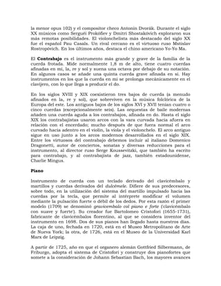 la menor opus 102) y el compositor checo Antonín Dvorák. Durante el siglo
XX músicos como Serguéi Prokófiev y Dmitri Shostakóvich exploraron sus
más remotas posibilidades. El violonchelista más destacado del siglo XX
fue el español Pau Casals. Un rival cercano es el virtuoso ruso Mstislav
Rostropóvich. En los últimos años, destaca el chino americano Yo-Yo Ma.

El Contrabajo es el instrumento más grande y grave de la familia de la
cuerda frotada. Mide normalmente 1,8 m de alto, tiene cuatro cuerdas
afinadas en mi, la, re y sol y suena una octava por debajo de su notación.
En algunos casos se añade una quinta cuerda grave afinada en si. Hay
instrumentos en los que la cuerda en mi se prolonga mecánicamente en el
clavijero, con lo que llega a producir el do.

En los siglos XVIII y XIX coexistieron tres bajos de cuerda (a menudo
afinados en la, re y sol), que sobreviven en la música folclórica de la
Europa del este. Los antiguos bajos de los siglos XVI y XVII tenían cuatro o
cinco cuerdas (excepcionalmente seis). Las orquestas de baile modernas
añaden una cuerda aguda a los contrabajos, afinada en do. Hasta el siglo
XIX los contrabajistas usaron arcos con la vara curvada hacia afuera en
relación con el encerdado; mucho después de que fuera normal el arco
curvado hacia adentro en el violín, la viola y el violonchelo. El arco antiguo
sigue en uso junto a los arcos modernos desarrollados en el siglo XIX.
Entre los virtuosos del contrabajo debemos incluir al italiano Domenico
Dragonetti, autor de conciertos, sonatas y diversas reducciones para el
instrumento, al director ruso Serge Koussevitzki, que también ha escrito
para contrabajo, y al contrabajista de jazz, también estadounidense,
Charlie Mingus.

Piano

Instrumento de cuerda con un teclado derivado del clavicémbalo y
martillos y cuerdas derivados del dulcémele. Difiere de sus predecesores,
sobre todo, en la utilización del sistema del martillo impulsado hacia las
cuerdas por la tecla, que permite al intérprete modificar el volumen
mediante la pulsación fuerte o débil de los dedos. Por esta razón el primer
modelo (1709) se denominó gravicembalo col piano e forte ('clavicémbalo
con suave y fuerte'). Su creador fue Bartolomeo Cristofori (1655-1731),
fabricante de clavicémbalos florentino, al que se considera inventor del
instrumento en 1698. Dos de sus pianos han llegado hasta nuestros días.
La caja de uno, fechada en 1720, está en el Museo Metropolitano de Arte
de Nueva York; la otra, de 1726, está en el Museo de la Universidad Karl
Marx de Leipzig.

A partir de 1725, año en que el organero alemán Gottfried Silbermann, de
Friburgo, adopta el sistema de Cristofori y construye dos pianofortes que
somete a la consideración de Johann Sebastian Bach, los mayores avances
 