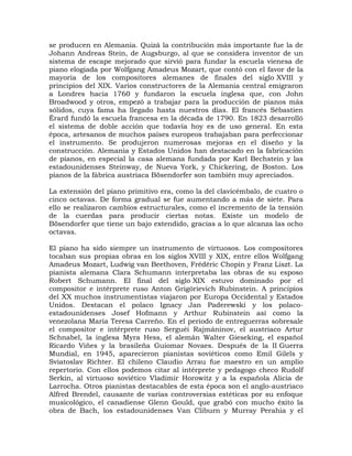 se producen en Alemania. Quizá la contribución más importante fue la de
Johann Andreas Stein, de Augsburgo, al que se considera inventor de un
sistema de escape mejorado que sirvió para fundar la escuela vienesa de
piano elogiada por Wolfgang Amadeus Mozart, que contó con el favor de la
mayoría de los compositores alemanes de finales del siglo XVIII y
principios del XIX. Varios constructores de la Alemania central emigraron
a Londres hacia 1760 y fundaron la escuela inglesa que, con John
Broadwood y otros, empezó a trabajar para la producción de pianos más
sólidos, cuya fama ha llegado hasta nuestros días. El francés Sébastien
Érard fundó la escuela francesa en la década de 1790. En 1823 desarrolló
el sistema de doble acción que todavía hoy es de uso general. En esta
época, artesanos de muchos países europeos trabajaban para perfeccionar
el instrumento. Se produjeron numerosas mejoras en el diseño y la
construcción. Alemania y Estados Unidos han destacado en la fabricación
de pianos, en especial la casa alemana fundada por Karl Bechstein y las
estadounidenses Steinway, de Nueva York, y Chickering, de Boston. Los
pianos de la fábrica austriaca Bösendorfer son también muy apreciados.

La extensión del piano primitivo era, como la del clavicémbalo, de cuatro o
cinco octavas. De forma gradual se fue aumentando a más de siete. Para
ello se realizaron cambios estructurales, como el incremento de la tensión
de la cuerdas para producir ciertas notas. Existe un modelo de
Bösendorfer que tiene un bajo extendido, gracias a lo que alcanza las ocho
octavas.

El piano ha sido siempre un instrumento de virtuosos. Los compositores
tocaban sus propias obras en los siglos XVIII y XIX, entre ellos Wolfgang
Amadeus Mozart, Ludwig van Beethoven, Frédéric Chopin y Franz Liszt. La
pianista alemana Clara Schumann interpretaba las obras de su esposo
Robert Schumann. El final del siglo XIX estuvo dominado por el
compositor e intérprete ruso Anton Grigórievich Rubinstein. A principios
del XX muchos instrumentistas viajaron por Europa Occidental y Estados
Unidos. Destacan el polaco Ignacy Jan Paderewski y los polaco-
estadounidenses Josef Hofmann y Arthur Rubinstein así como la
venezolana María Teresa Carreño. En el periodo de entreguerras sobresale
el compositor e intérprete ruso Serguéi Rajmáninov, el austriaco Artur
Schnabel, la inglesa Myra Hess, el alemán Walter Gieseking, el español
Ricardo Viñes y la brasileña Guiomar Novaes. Después de la II Guerra
Mundial, en 1945, aparecieron pianistas soviéticos como Emil Gilels y
Sviatoslav Richter. El chileno Claudio Arrau fue maestro en un amplio
repertorio. Con ellos podemos citar al intérprete y pedagogo checo Rudolf
Serkin, al virtuoso soviético Vladimir Horowitz y a la española Alicia de
Larrocha. Otros pianistas destacables de esta época son el anglo-austriaco
Alfred Brendel, causante de varias controversias estéticas por su enfoque
musicológico, el canadiense Glenn Gould, que grabó con mucho éxito la
obra de Bach, los estadounidenses Van Cliburn y Murray Perahia y el
 