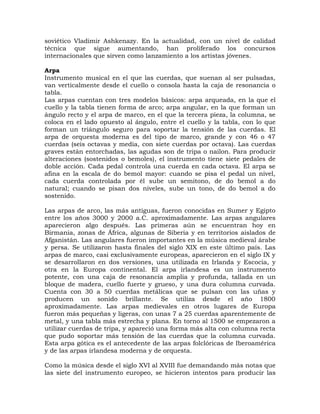 soviético Vladimir Ashkenazy. En la actualidad, con un nivel de calidad
técnica que sigue aumentando, han proliferado los concursos
internacionales que sirven como lanzamiento a los artistas jóvenes.

Arpa
Instrumento musical en el que las cuerdas, que suenan al ser pulsadas,
van verticalmente desde el cuello o consola hasta la caja de resonancia o
tabla.
Las arpas cuentan con tres modelos básicos: arpa arqueada, en la que el
cuello y la tabla tienen forma de arco; arpa angular, en la que forman un
ángulo recto y el arpa de marco, en el que la tercera pieza, la columna, se
coloca en el lado opuesto al ángulo, entre el cuello y la tabla, con lo que
forman un triángulo seguro para soportar la tensión de las cuerdas. El
arpa de orquesta moderna es del tipo de marco, grande y con 46 o 47
cuerdas (seis octavas y media, con siete cuerdas por octava). Las cuerdas
graves están entorchadas, las agudas son de tripa o nailon. Para producir
alteraciones (sostenidos o bemoles), el instrumento tiene siete pedales de
doble acción. Cada pedal controla una cuerda en cada octava. El arpa se
afina en la escala de do bemol mayor: cuando se pisa el pedal un nivel,
cada cuerda controlada por él sube un semitono, de do bemol a do
natural; cuando se pisan dos niveles, sube un tono, de do bemol a do
sostenido.

Las arpas de arco, las más antiguas, fueron conocidas en Sumer y Egipto
entre los años 3000 y 2000 a.C. aproximadamente. Las arpas angulares
aparecieron algo después. Las primeras aún se encuentran hoy en
Birmania, zonas de África, algunas de Siberia y en territorios aislados de
Afganistán. Las angulares fueron importantes en la música medieval árabe
y persa. Se utilizaron hasta finales del siglo XIX en este último país. Las
arpas de marco, casi exclusivamente europeas, aparecieron en el siglo IX y
se desarrollaron en dos versiones, una utilizada en Irlanda y Escocia, y
otra en la Europa continental. El arpa irlandesa es un instrumento
potente, con una caja de resonancia amplia y profunda, tallada en un
bloque de madera, cuello fuerte y grueso, y una dura columna curvada.
Cuenta con 30 a 50 cuerdas metálicas que se pulsan con las uñas y
producen un sonido brillante. Se utiliza desde el año 1800
aproximadamente. Las arpas medievales en otros lugares de Europa
fueron más pequeñas y ligeras, con unas 7 a 25 cuerdas aparentemente de
metal, y una tabla más estrecha y plana. En torno al 1500 se empezaron a
utilizar cuerdas de tripa, y apareció una forma más alta con columna recta
que pudo soportar más tensión de las cuerdas que la columna curvada.
Esta arpa gótica es el antecedente de las arpas folclóricas de Iberoamérica
y de las arpas irlandesa moderna y de orquesta.

Como la música desde el siglo XVI al XVIII fue demandando más notas que
las siete del instrumento europeo, se hicieron intentos para producir las
 