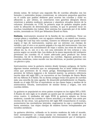 demás notas. Se incluyó una segunda fila de cuerdas afinadas con los
bemoles y sostenidos (arpas cromáticas), se colocaron pequeños ganchos
en el cuello que podían doblarse para acortar las cuerdas y subir su
afinación y, por último, se conectaron esos ganchos (después discos
rotativos) a pedales mediante palancas y alambres situados dentro de la
columna. Inventada en 1720, la primera arpa de pedales simples pudo
subir la afinación de determinadas cuerdas, lo que le permitió tocar en
muchas tonalidades (no todas). Este sistema fue superado por el de doble
acción, inventado en 1810 por Sébastien Érard en París.

Guitarra, instrumento musical de la familia de los cordófonos. Tiene un
cuerpo plano y entallado, con un agujero redondo y un mástil con trastes,
a lo largo del cual hay seis cuerdas, número no obstante que puede variar
según el tipo de instrumento, sujetas por un extremo con clavijas de
tornillo y por el otro a un puente pegado a la caja del instrumento. Las tres
cuerdas agudas son normalmente de tripa o nailon; las otras de metal. Se
afinan mi, la, re, sol, si y mi, con una extensión de tres octavas y una
quinta según un acorde tipo. Los dedos de la mano izquierda del intérprete
presionan las cuerdas en el traste adecuado para producir las notas
deseadas, los de la derecha pulsan las cuerdas. Algunas guitarras con
cuerdas metálicas, como sucede con las eléctricas, se pueden puntear con
un plectro o púa.

Instrumentos como la guitarra existen desde tiempos antiguos, de hecho
algunas teorías sostienen que su antepasado fue el laúd caldeo-asirio y
otras que provienen de la cítara griega. Etimológicamente el término
proviene de kithara (egipcio) o de kezarah (asirio). La primera referencia
escrita data del siglo XIII y se encuentra en las Cantigas de Santa María
del rey Alfonso X el Sabio. En su forma antigua tenía tres pares de cuerdas
más una sencilla (la más aguda). Se desarrolló probablemente en España,
donde en el siglo XVI fue el equivalente en las clases bajas y medias de la
aristocrática vihuela, instrumento de similar forma y origen, con seis
cuerdas dobles.

La guitarra se popularizó en otros países europeos en los siglos XVI y XVII.
A finales de este siglo se le añadió un quinto par de cuerdas debajo de los
otros cuatro. A mediados del siglo XVIII la guitarra adopta su forma
moderna, cuando las cuerdas se hacen sencillas y se añade una sexta por
encima de las otras. Los guitarreros del siglo XIX ensancharon el cuerpo,
aumentaron las escotaduras laterales, engrosaron la caja y cambiaron la
barra armónica. Las viejas clavijas de madera fueron reemplazadas por
tornillos metálicos.

La guitarra eléctrica, utilizada en la música moderna de todo el mundo,
tiene normalmente un cuerpo macizo no resonador. El sonido de sus
cuerdas es amplificado y manipulado electrónicamente por el intérprete.
 