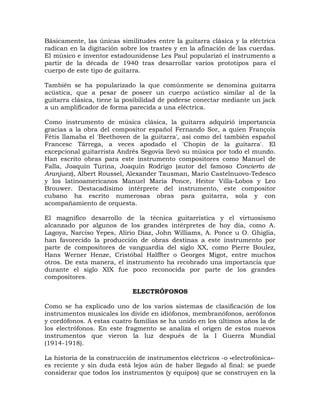 Básicamente, las únicas similitudes entre la guitarra clásica y la eléctrica
radican en la digitación sobre los trastes y en la afinación de las cuerdas.
El músico e inventor estadounidense Les Paul popularizó el instrumento a
partir de la década de 1940 tras desarrollar varios prototipos para el
cuerpo de este tipo de guitarra.

También se ha popularizado la que comúnmente se denomina guitarra
acústica, que a pesar de poseer un cuerpo acústico similar al de la
guitarra clásica, tiene la posibilidad de poderse conectar mediante un jack
a un amplificador de forma parecida a una eléctrica.

Como instrumento de música clásica, la guitarra adquirió importancia
gracias a la obra del compositor español Fernando Sor, a quien François
Fétis llamaba el 'Beethoven de la guitarra', así como del también español
Francesc Tárrega, a veces apodado el 'Chopin de la guitarra'. El
excepcional guitarrista Andrés Segovia llevó su música por todo el mundo.
Han escrito obras para este instrumento compositores como Manuel de
Falla, Joaquín Turina, Joaquín Rodrigo (autor del famoso Concierto de
Aranjuez), Albert Roussel, Alexander Tausman, Mario Castelnuovo-Tedesco
y los latinoamericanos Manuel María Ponce, Heitor Villa-Lobos y Leo
Brouwer. Destacadísimo intérprete del instrumento, este compositor
cubano ha escrito numerosas obras para guitarra, sola y con
acompañamiento de orquesta.

El magnífico desarrollo de la técnica guitarrística y el virtuosismo
alcanzado por algunos de los grandes intérpretes de hoy día, como A.
Lagoya, Narciso Yepes, Alirio Díaz, John Williams, A. Ponce u O. Ghiglia,
han favorecido la producción de obras destinas a este instrumento por
parte de compositores de vanguardia del siglo XX, como Pierre Boulez,
Hans Werner Henze, Cristóbal Halffter o Georges Migot, entre muchos
otros. De esta manera, el instrumento ha recobrado una importancia que
durante el siglo XIX fue poco reconocida por parte de los grandes
compositores.

                             ELECTRÓFONOS

Como se ha explicado uno de los varios sistemas de clasificación de los
instrumentos musicales los divide en idiófonos, membranófonos, aerófonos
y cordófonos. A estas cuatro familias se ha unido en los últimos años la de
los electrófonos. En este fragmento se analiza el origen de estos nuevos
instrumentos que vieron la luz después de la I Guerra Mundial
(1914-1918).

La historia de la construcción de instrumentos eléctricos -o «electrofónica»-
es reciente y sin duda está lejos aún de haber llegado al final: se puede
considerar que todos los instrumentos (y equipos) que se construyen en la
 