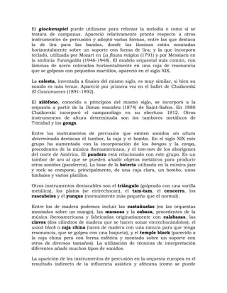 El glockenspiel puede utilizarse para reforzar la melodía o como si se
tratara de campanas. Apareció relativamente pronto respecto a otros
instrumentos de percusión y adoptó varias formas, entre las que destaca
la de lira para las bandas, donde las láminas están montadas
horizontalmente sobre un soporte con forma de lira; y la que incorpora
teclado, utilizada por Mozart en La flauta mágica (1791) y por Messiaen en
la sinfonía Turangalîla (1946-1948). El modelo orquestal más común, con
láminas de acero colocadas horizontalmente en una caja de resonancia
que se golpean con pequeños martillos, apareció en el siglo XIX.

La celesta, inventada a finales del mismo siglo, es muy similar, si bien su
sonido es más tenue. Apareció por primera vez en el ballet de Chaikovski
El Cascanueces (1891-1892).

El xilófono, conocido a principios del mismo siglo, se incorporó a la
orquesta a partir de la Danza macabra (1874) de Saint-Saëns. En 1880
Chaikovski incorporó el campanólogo en su obertura 1812. Otros
instrumentos de altura determinada son los tambores metálicos de
Trinidad y los gongs.

Entre los instrumentos de percusión que emiten sonidos sin altura
determinada destacan el tambor, la caja y el bombo. En el siglo XIX este
grupo ha aumentado con la incorporación de los bongos y la conga,
procedentes de la música iberoamericana, y el tom-tom de los aborígenes
del norte de América. El pandero está relacionado con este grupo. Es un
tambor de aro al que se pueden añadir objetos metálicos para producir
otros sonidos (pandereta). La base de la batería utilizada en la música jazz
y rock se compone, principalmente, de una caja clara, un bombo, unos
timbales y varios platillos.

Otros instrumentos destacables son el triángulo (golpeado con una varilla
metálica), los platos (se entrechocan), el tam-tam, el cencerro, los
cascabeles y el yunque (normalmente más pequeño que el normal).

Entre los de madera podemos incluir las castañuelas (en las orquestas
montadas sobre un mango), las maracas y la cabaca, procedentes de la
música iberoamericana y fabricadas originariamente con calabazas, las
claves (dos cilindros de madera que se hacen sonar entrechocándolos), el
wood block o caja china (tacos de madera con una ranura para que tenga
resonancia, que se golpea con una baqueta), y el temple block (parecido a
la caja china pero con forma esférica y montado sobre un soporte con
otros de diversos tamaños). La utilización de técnicas de interpretación
diferentes añade muchos tipos de sonidos.

La aparición de los instrumentos de percusión en la orquesta europea es el
resultado indirecto de la influencia asiática y africana (como se puede
 