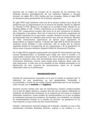 apreciar por el origen no europeo de la mayoría de los mismos). Los
timbales derivan probablemente de los tambores llegados a Europa
durante los siglos XII y XIII, traídos por las cruzadas. Hasta el siglo XVII
no formaron parte permanente de la música orquestal.

El siglo XVIII trajo tambores como los de la música militar turca (la de los
jenízaros) que se popularizaron en la música de bandas. Gluck en Ifigenia
en Táuride (1779), Mozart en El rapto en el serrallo (1782), Haydn en su
Sinfonía Militar # 100, (1794), y Beethoven en la Sinfonía # 9 en re menor,
opus 125, compusieron música alla turca en la que incluyeron el bombo,
los triángulos y los platos. Éste fue el inicio de la posterior ampliación de
la familia orquestal de la percusión, aunque durante mucho tiempo esta
incorporación sólo se realizaba para incluir una nota de exotismo. Muchos
de estos instrumentos aparecieron en óperas cuyo argumento se
desarrollaba en lugares lejanos. A finales del siglo XIX la forma del poema
sinfónico sirvió también a esta intención. Así, la moda por la cultura
española facilitó la introducción de las castañuelas y de la pandereta en
obras como el poema sinfónico España (1883) de Emmanuel Chabrier.

En el siglo XX ha seguido aumentando este grupo de instrumentos por dos
causas fundamentales: la facilidad para viajar por todo el mundo y el
intercambio cultural que esto permite, y el interés de los compositores por
utilizar la orquesta como una herramienta para producir las más sutiles
variaciones tímbricas, incluso como medio para expresar ideas cada vez
más abstractas. A todo esto se ha añadido la alta calidad alcanzada en la
fabricación de este universo de instrumentos, tanto en el mundo
aficionado como en el profesional.


                            MEMBRANÓFONOS

Familia de instrumentos musicales en la que el sonido se produce por la
vibración de una membrana, ya sea golpeándola, frotándola o
accionándola a través de las ondas sonoras generadas por la voz humana,
como sucede con el mirlitón o el bigófono.

Durante mucho tiempo este tipo de membranas estaban confeccionadas
con la piel de algún animal y, aunque hoy día aún se siguen utilizando en
tambores de fabricación artesanal, en la mayoría de los casos se emplean
materiales sintéticos. Como modelo de membranófono en el que se golpea
la membrana tenemos los tambores, los bombos o los timbales; un ejemplo
de membranófono frotado es el tambor de fricción. La pandereta es un
caso especial, ya que reúne las dos características.

Tambor, instrumento musical insignia de la familia, consiste en una o dos
membranas tensadas llamadas parches, sujetas a un caldero o a un
 