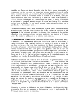 bastidor en forma de tubo llamado caja. Se hace sonar golpeando la
membrana con las manos o con baquetas. La caja mantiene tensa la piel y
actúa como resonador. Los tambores, fundamentalmente tubulares, varían
en su forma: desde la cilíndrica, como el bombo; a la de barril, como en
varios tambores en China y la India; y la de copa, como en el darabuka,
tambor de una membrana del Próximo Oriente; hasta la forma de reloj de
arena, como el tsuzumi, tambor japonés de doble membrana. Si el bastidor
es tan poco profundo que no puede actuar como resonador, como en la
pandereta, se llama aro o marco.

Los membranófonos de un solo parche con caja en forma de media esfera
se denominan calderos. Normalmente se tocan a pares e incluyen a los
timbales de la orquesta europea, o timpani; los naqqara de los países
islámicos y su correspondiente europeo medieval, los nakers; y el baya,
uno o dos calderos utilizados en la música india clásica.

Los tambores de caldero están fabricados normalmente de madera, metal
o cerámica. Las membranas, pieles de animales o plástico, se sujetan al
caldero con aros, cola, clavijas, cordones o una cuerda atada al borde del
parche, en torno a la caja. Los tambores de doble membrana de las
orquestas y bandas occidentales, como los tambores militar, tenor y bajo,
tienen habitualmente dos aros para cada parche, uno en el que se
envuelve la piel sobrante otro que presiona contra el primero y mantiene la
piel tirante. El encordado, que tensa más el parche, puede hacerse en
forma de W o de Y. En los tambores modernos el encordado puede ser
cambiado por clavijas de tornillo fijadas al borde de la caja.

Podemos encontrar tambores en todo el mundo, en prácticamente todas
las culturas, y se conoce su existencia desde el 6000 a.C. Casi en todos los
lugares ha estado asociado a lo ceremonial, sacro, o simbólico. En zonas
de África los tambores simbolizan y protegen a los reyes de la tribu y son
conservados en lugares sagrados. En el Asia central y Siberia, y entre
algunas tribus indígenas del norte de América, los tambores planos, con
una o dos membranas, sirven como instrumentos rituales para los
hechiceros. La pandereta, con o sin sonajas, es un descendiente de los
tympanum de la antigüedad grecorromana, que se utilizaban en los ritos
sagrados y en las fiestas populares. Consistían en un parche tensado
sobre un círculo de madera. La pandereta se introdujo en la orquesta
sinfónica y en la ópera en el siglo XIX, para evocar ambientes españoles
como en la Rapsodia española de Maurice Ravel o en la ópera Carmen de
Georges Bizet.

El mizhar o mazhar se utiliza en los países islámicos con fines religiosos,
acompaña diversas ceremonias y festividades como el aniversario del
Profeta, y nunca sale de la mezquita.
 