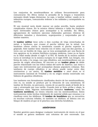 Los conjuntos de membranófonos se utilizan frecuentemente para
comunicarse. En África imitan la prosodia de la lengua y transmiten
mensajes desde largas distancias. La caja, o tambor militar, usado en la
infantería europea, comunicaba órdenes a los soldados y acompañaba su
marcha.

El uso musical varía desde marcar un pulso sencillo, hasta producir
complicados ritmos. En la música clásica islámica e india los tambores
tejen intrincados ritmos para acompañar a la melodía. En África,
agrupaciones de tambores ejecutan elaborados patrones rítmicos de
diferentes tamaños y duraciones, superpuestos y conjuntados por el
tambor maestro.

El tambor militar tiene ocho o diez cuerdas de tripa entorchadas de
metal, o bordones, que cruzan el parche inferior por la mitad. Los
bordones vibran contra la membrana cuando el parche superior es
golpeado. Este tambor tiene relación con el tabor, caja con dos parches, a
veces con un bordón de tripa, que se toca acompañado por una flauta de
tres agujeros en la música folclórica europea moderna, como ya se hacía
en la edad media (desde el siglo V al XV). El bombo de la música militar
turca se introdujo en la música europea en el siglo XVIII. Los bongós, con
forma de cubo, y la conga, con caja cilíndrica, son membranófonos con un
parche de origen afrocubano. El tom-tom es un tambor plano de doble
parche relacionado con las tribus indias del norte de América. Las iocas o
cajas son instrumentos que acompañan danzas populares cubanas. Son
tambores de cuerpo cilíndrico y su altura puede variar entre diez
centímetros y un metro. El tambor metálico o steel drum es el
instrumento nacional de Trinidad y en su origen estaba construido con
bidones de gasolina cilíndricos.

Los tambores son formalmente clasificados dentro de los membranófonos,
esto es, su sonido se produce por la vibración de una membrana. El
tambor de fricción, no percusivo, consta de un parche atado al borde de la
caja y atravesado por una varilla. Cuando ésta se frota arriba y abajo, la
membrana vibra. Algunos instrumentos llamados tambores, como los
tambores metálicos, no tienen relación con los membranófonos. Estos
instrumentos están hechos totalmente de material sólido que resuena y se
clasifican entre los idiófonos. El tambor de hendidura que se encuentra
en muchas culturas tribales, es también un idiófono; se fabrica con un
bloque de madera al que se le practica una estrecha hendidura.


                              AERÓFONOS

Nombre genérico para designar cualquier instrumento de viento en el que
el sonido se genera mediante una columna de aire encerrado. Las
 