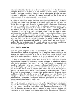 principales familias de viento en la orquesta son la de metal (trompetas,
trompas, trombones, tubas) y la de madera (flautas, oboes, clarinetes,
fagots). La altura del sonido depende de la longitud del tubo y de si su
extremo es abierto o cerrado. El timbre depende de la forma de la
embocadura y de la campana, entre otras cosas.

Al soplar se producen, según presión, los diferentes armónicos. Los tubos
cerrados por su extremo dan una octava más grave que los abiertos, que
tienen dos vientres y, por lo tanto, producen doble número de vibraciones.
Los tubos cerrados dan solamente los armónicos impares, como ocurre
con los clarinetes y los saxos. Los instrumentos de un solo tubo producen
únicamente los armónicos naturales. Para que puedan producir la escala
cromática es necesario, o bien combinar varios tubos o trozos de tubos
insertos en su interior, o bien acortar el tubo, ya sea mediante llaves (como
en los de madera) ya por medio de varas (una pieza fija y otra móvil, a
voluntad, para obtener la escala cromática, como en la trompa o trombón
de varas), pistones o cilindros (fragmentos de tubos intercalados dentro del
tubo) que hacen descender el sonido en medio tono, un tono o tono y
medio. En los instrumentos de metal existen los sonidos tapados en
pabellón, que rebajan la columna de aire un tono o medio tono.

Instrumentos de metal

Esta categoría engloba todos los instrumentos que anteriormente se
fabricaban con bronce, aunque hoy día se empleen otras aleaciones. No
incluye instrumentos metálicos como la flauta, que en el pasado fue de
madera, o aquellos en los que vibra una lengüeta (saxofón, por ejemplo).

Los metales se encuentran dentro de la familia de los aerófonos, es decir,
aquellos que necesitan la formación de una columna de aire en su interior
para que puedan emitir un sonido. En los instrumentos de la familia del
metal se sopla sobre una embocadura, en la que los labios del intérprete
hacen de lengüetas, a diferencia de los aerófonos de madera como el oboe
o el clarinete, en los que la embocadura consta de una o dos lengüetas
propias del instrumento (véase Instrumentos de viento-madera). Además
de utilizar la embocadura, el intérprete de un instrumento de metal puede
modificar el aire del interior a través de pistones, como es el caso de la
trompeta, o de una vara, como sucede con el trombón. En estos casos, la
disminución o aumento del espacio recorrido por el aire es lo que hace
posible las distintas alturas del sonido.

A los instrumentos de metal es frecuente verlos agrupados en orquestas o
bandas. La familia orquestal incluye la trompa, la trompeta, el trombón y
la tuba. Debido a su capacidad de emitir un sonido intenso y potente, en el
caso de la música orquestal suelen emplearse para resaltar pasajes que
requieren de una energía y un apoyo especiales. La orquesta clásica de
 