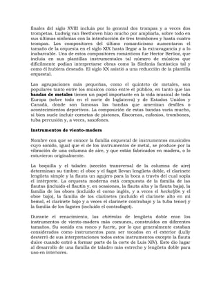 finales del siglo XVIII incluía por lo general dos trompas y a veces dos
trompetas. Ludwig van Beethoven hizo mucho por ampliarla, sobre todo en
sus últimas sinfonías con la introducción de tres trombones y hasta cuatro
trompas. Los compositores del último romanticismo aumentaron el
tamaño de la orquesta en el siglo XIX hasta llegar a la extravagancia y a lo
inabarcable. Uno de estos compositores románticos fue Hector Berlioz, que
incluía en sus plantillas instrumentales tal número de músicos que
difícilmente podían interpretarse obras como la Sinfonía fantástica tal y
como él hubiera deseado. El siglo XX asistió a una reducción de la plantilla
orquestal.

Las agrupaciones más pequeñas, como el quinteto de metales, son
populares tanto entre los músicos como entre el público, en tanto que las
bandas de metales tienen un papel importante en la vida musical de toda
Europa (sobre todo en el norte de Inglaterra) y de Estados Unidos y
Canadá, donde son famosas las bandas que amenizan desfiles o
acontecimientos deportivos. La composición de estas bandas varía mucho,
si bien suele incluir cornetas de pistones, fliscornos, eufonios, trombones,
tuba percusión y, a veces, saxofones.

Instrumentos de viento-madera

Nombre con que se conoce la familia orquestal de instrumentos musicales
cuyo sonido, igual que el de los instrumentos de metal, se produce por la
vibración de una columna de aire, y que están fabricados en madera, o lo
estuvieron originalmente.

La boquilla y el taladro (sección transversal de la columna de aire)
determinan su timbre: el oboe y el fagot llevan lengüeta doble, el clarinete
lengüeta simple y la flauta un agujero para la boca a través del cual sopla
el intérprete. La orquesta moderna está compuesta de la familia de las
flautas (incluido el flautín y, en ocasiones, la flauta alta y la flauta baja), la
familia de los oboes (incluido el corno inglés, y a veces el heckelfón y el
oboe bajo), la familia de los clarinetes (incluido el clarinete alto en mi
bemol, el clarinete bajo y a veces el clarinete contrabajo y la tuba tenor) y
la familia de los fagotes (incluido el contrafagot).

Durante el renacimiento, las chirimías de lengüeta doble eran los
instrumentos de viento-madera más comunes, construidos en diferentes
tamaños. Su sonido era ronco y fuerte, por lo que generalmente estaban
considerados como instrumentos para ser tocados en el exterior (Lully
desterró de sus interpretaciones todos estos instrumentos excepto la flauta
dulce cuando entró a formar parte de la corte de Luis XIV). Esto dio lugar
al desarrollo de una familia de taladro más estrecho y lengüeta doble para
uso en interiores.
 
