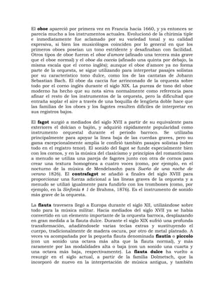 El oboe apareció por primera vez en Francia hacia 1660, y ya entonces se
parecía mucho a los instrumentos actuales. Evolucionó de la chirimía tiple
e inmediatamente fue aclamado por su variedad tonal y su calidad
expresiva, si bien los musicólogos coinciden por lo general en que los
primeros oboes poseían un tono estridente y desafinaban con facilidad.
Otros tipos de oboe fueron el oboe d'amore (afinado una tercera más grave
que el oboe normal) y el oboe da caccia (afinado una quinta por debajo, la
misma escala que el corno inglés); aunque el oboe d'amore ya no forma
parte de la orquesta, se sigue utilizando para interpretar pasajes solistas
por su característico tono dulce, como los de las cantatas de Johann
Sebastian Bach. El oboe da caccia fue arrinconado de la orquesta sobre
todo por el corno inglés durante el siglo XIX. La pureza de tono del oboe
moderno ha hecho que su nota sirva normalmente como referencia para
afinar el resto de los instrumentos de la orquesta, pero la dificultad que
entraña soplar el aire a través de una boquilla de lengüeta doble hace que
las familias de los oboes y los fagotes resulten difíciles de interpretar en
sus registros bajos.

El fagot surgió a mediados del siglo XVII a partir de su equivalente para
exteriores el dolcian o bajón, y adquirió rápidamente popularidad como
instrumento orquestal durante el periodo barroco. Se utilizaba
principalmente para apoyar la línea baja de las cuerdas graves, pero su
gama excepcionalmente amplia le confirió también pasajes solistas (sobre
todo en el registro tenor). El sonido del fagot se funde especialmente bien
con los cornos, y en la música del clasicismo y principios del romanticismo
a menudo se utiliza una pareja de fagotes junto con otra de cornos para
crear una textura homogénea a cuatro voces (como, por ejemplo, en el
nocturno de la música de Mendelssohn para Sueño de una noche de
verano 1826). El contrafagot se añadió a finales del siglo XVIII para
proporcionar una fuerza adicional a las líneas graves de la orquesta y a
menudo se utilizó igualmente para fundirlo con los trombones (como, por
ejemplo, en la Sinfonía # 1 de Brahms, 1876). Es el instrumento de sonido
más grave de la orquesta.

La flauta travesera llegó a Europa durante el siglo XII, utilizándose sobre
todo para la música militar. Hacia mediados del siglo XVII ya se había
convertido en un elemento importante de la orquesta barroca, desplazando
en gran medida a la flauta dulce. Durante el siglo XIX sufrió una profunda
transformación, añadiéndosele varias teclas extras y sustituyendo el
cuerpo, tradicionalmente de madera oscura, por otro de metal plateado. A
veces va acompañada por la pequeña flauta denominada flautín o piccolo
(con un sonido una octava más alta que la flauta normal), y más
raramente por las modalidades alta o baja (con un sonido una cuarta y
una octava más baja, respectivamente). La flauta dulce ha vuelto a
resurgir en el siglo actual, a partir de la familia Dolmetsch, que la
incorporó de nuevo en la interpretación de música antigua, y también
 