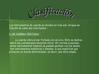 Clasificación Los instrumentos de cuerda se dividen en tres sub. Grupos en  Función de cómo son efectuados : I. DE CUERDA FROTADA  :  La cuerda vibra al ser frotada con un arco. Éste se desliza sobre las cuerdas para hacerlas vibrar. En ciertas ocasiones, estos instrumentos también se pueden puntear con los dedos Son instrumentos melódicos o lineales, lo que significan que  producen un sonido determinado, es decir, una nota simple. 