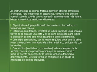 Los instrumentos de cuerda frotada permiten obtener armónicos artificiales. Para obtenerlos el ejecutante, combina una presión normal sobre la cuerda con otra presión suplementaria más ligera. Existen 6 armónicos artificiales diferentes: El pizzicato se logra pellizcando la cuerda con los dedos, no frotándola con el arco.  El trémolo (en italiano, temblor) se indica trazando unas líneas a través de la plica de una nota y es el signo empleado para indica la ejecución de una sola nota, rozando el arco rápidamente.  Con legno (en italiano, con la madera) quiere decir que se debe  rozar la cuerda con la madera de la barra del arco en lugar de con las cerdas.  Con sordino (en italiano, con sordina) indica el empleo de la sordina, que es una pequeña grapa que se coloca encima o  sobre el puente para impedir la total resonancia del cuerpo  del instrumento. De esta forma se enmudece o se apaga la intensidad del sonido producido.  