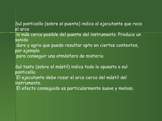 Sul ponticello (sobre el puente) indica al ejecutante que roce el arco lo más cerca posible del puente del instrumento. Produce un sonido duro y agrio que puede resultar apto en ciertos contextos, por ejemplo para conseguir una atmósfera de misterio.  Sul tasto (sobre el mástil) indica todo lo opuesto a sul ponticello. El ejecutante debe rozar el arco cerca del mástil del instrumento. El efecto conseguido es particularmente suave y meloso.  
