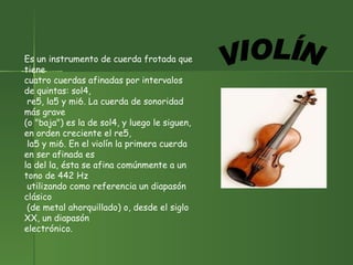 Es un instrumento de cuerda frotada que tiene  cuatro cuerdas afinadas por intervalos de quintas: sol4, re5, la5 y mi6. La cuerda de sonoridad más grave  (o "baja") es la de sol4, y luego le siguen, en orden creciente el re5, la5 y mi6. En el violín la primera cuerda en ser afinada es  la del la, ésta se afina comúnmente a un tono de 442 Hz utilizando como referencia un diapasón clásico (de metal ahorquillado) o, desde el siglo XX, un diapasón  electrónico.  VIOLÍN 