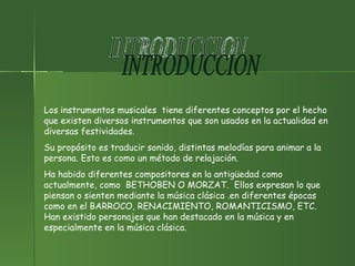INTRODUCCION  Los instrumentos musicales  tiene diferentes conceptos por el hecho que existen diversos instrumentos que son usados en la actualidad en diversas festividades. Su propósito es traducir sonido, distintas melodías para animar a la persona. Esto es como un método de relajación. Ha habido diferentes compositores en la antigüedad como actualmente, como  BETHOBEN O MORZAT.  Ellos expresan lo que piensan o sienten mediante la música clásica .en diferentes épocas como en el BARROCO, RENACIMIENTO, ROMANTICISMO, ETC. Han existido personajes que han destacado en la música y en especialmente en la música clásica. 
