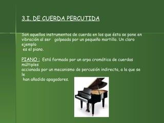 3.I. DE CUERDA PERCUTIDA Son aquellos instrumentos de cuerda en los que ésta se pone en  vibración al ser  golpeada por un pequeño martillo. Un claro ejemplo es el piano. PIANO :   Está formado por un arpa cromática de cuerdas múltiples accionada por un mecanismo de percusión indirecta, a la que se le han añadido apagadores.  