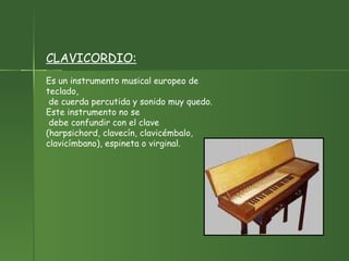 CLAVICORDIO:   Es un instrumento musical europeo de teclado, de cuerda percutida y sonido muy quedo. Este instrumento no se debe confundir con el clave (harpsichord, clavecín, clavicémbalo,  clavicímbano), espineta o virginal.  