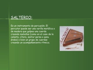 SALTERIO: Es un instrumento de percusión. El percutor puede ser una varilla metálica o de madera que golpea una cuerda creando melodías (como en el caso de la celesta, cítara, santur persa o qanu árabe) o bien un grupo de cuerdas creando un acompañamiento rítmico. 