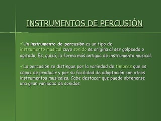 INSTRUMENTOS DE PERCUSIÓN Un  instrumento de percusión  es un tipo de  instrumento musical  cuyo  sonido  se origina al ser golpeado o agitado. Es, quizá, la forma más antigua de instrumento musical. La percusión se distingue por la variedad de  timbres  que es capaz de producir y por su facilidad de adaptación con otros instrumentos musicales. Cabe destacar que puede obtenerse una gran variedad de sonidos  