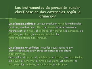 Los instrumentos de percusión pueden clasificase en dos categorías según la afinación: De afinación definida :  Los que producen  notas  identificables. Es decir, aquellos cuya  altura  de  sonido  está determinada. Algunos son: el  timbal , el  xilófono , el  vibráfono , la  campana , los  crótalos , la  celesta , la  campana tubular , los  tambores metálicos de Trinidad .  De afinación no definida :  Aquellos cuyas notas no son identificables, es decir producen notas de una altura  indeterminada . Entre ellos: el  bombo , el  redoblante , el  afuche , las  castañuelas , las  claves , el  cencerro , el  címbalo , el  güiro , las  maracas , el  trinquete , los  timbales , la  zambomba , el  vibraslap .  