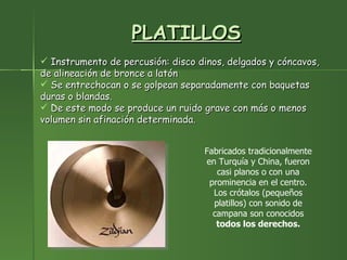 PLATILLOS Instrumento de percusión: disco dinos, delgados y cóncavos, de alineación de bronce a latón Se entrechocan o se golpean separadamente con baquetas duras o blandas.  De este modo se produce un ruido grave con más o menos volumen sin afinación determinada. Fabricados tradicionalmente en Turquía y China, fueron casi planos o con una prominencia en el centro. Los crótalos (pequeños platillos) con sonido de campana son conocidos  todos los derechos. 
