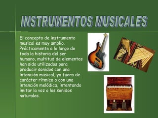 INSTRUMENTOS MUSICALES El concepto de instrumento musical es muy amplio. Prácticamente a lo largo de toda la historia del ser humano, multitud de elementos han sido utilizados para producir sonidos con una intención musical, ya fuera de carácter rítmico o con una intención melódica, intentando imitar la voz o los sonidos naturales.              