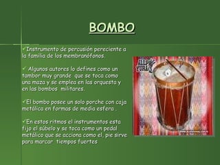 BOMBO Instrumento de percusión pereciente a la familia de los membranófonos. Algunos autores lo defines como un tambor muy grande  que se toca como una maza y se emplea en las orquesta y en las bombos  militares. El bombo posee un solo porche con caja metálica en formas de media esfera . En estos ritmos el instrumentos esta fijo el súbelo y se toca como un pedal metálico que se acciona como el, pie sirve para marcar  tiempos fuertes 
