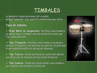 TIMBALES La palabra timbal proviene del vocablo griego“typanum” que significa membrana que vibra.  Tipos de timbales Pedal Móvil de Suspensión:  Varillas conectadas a un pedal bajo el timbal, encima un parche base que fije cada posición. Tipo Trinquete:  Varillas conectadas a un pedal y unido al trinquete y un sistema de gancho dirigido por el pie manteniéndolo en ubicación deseada.     Tipo Tuerca:  todas las llaves se conectan alpiste que hace que se muevan produciendo afinación. Tipo Cadena:  todas las llaves están conectadas a una cadena efectuando la afinación 