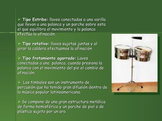 Tipo Estribo:  llaves conectadas a una varilla que llevan a una palanca y un parche sobre esta el que equilibra el movimiento y la palanca efectúa la afinación. Tipo rotativo:  llaves sujetas juntas y al girar la caldera efectuamos la afinación Tipo frotamiento agarrado:  Laves conectadas a una  palanca, cuando presiona la palanca con el movimiento del pie el cambio de afinación. Los timbales son un instrumento de percusión que ha tenido gran difusión dentro de la música popular latinoamericana.  Se compone de una gran estructura metálica de forma hemisférica y un parche de piel o de plástico sujeto por un aro.   