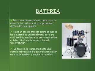 BATERIA Instrumento musical que consiste en la unión de los instrumentos de percusión dentro de una orquesta. Tiene un aro de enrollar sobre el cual se halla extendida una membrana; este aro está tendido mediante un aro tensor sobre el tubo cilíndrico de madera llamado “BASTIDOR”. La tensión se logran mediante una cuerda hebrada en zig-zag y sostenida con un lazo de tambor o mediante tornillos. 