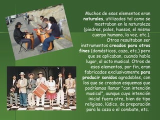 Muchos de esos elementos eran  naturales , utilizados tal como se mostraban en la naturaleza (piedras, palos, huesos, el mismo cuerpo humano, la voz, etc.). Otros resultaban ser instrumentos  creados para otros fines  (domésticos, caza, etc.) pero que se aplicaban, cuando había lugar, al acto musical. Otros de esos elementos, por fin, eran fabricados exclusivamente  para producir sonidos  agradables, con los que se creaban esquemas que podríamos llamar "con intención musical", aunque cuya intención inicial fuera otra, bien de tipo religioso, lúdico, de preparación para la caza o el combate, etc.  