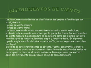 Los instrumentos aerófobos se clasifican en dos grupos o familias que son las siguientes: - grupo de viento madera  - grupo de viento metal Los instrumentos de viento madera tienen un sonido suave, melodioso, profundo este es uno de los motivos por lo que se les llaman los instrumentos de viento madera. Su embocadura es de agujero como por ejemplo la flauta.  Hay dos tipos de lengüeta, lengüeta simple y lengüeta doble. En el primer tipo de lengüeta están el clarinete y el saxofón, y en el segundo esta el oboe y el fagot. El sonido de estos instrumentos es potente, fuerte, penetrante, vibrante.  La embocadura de estos instrumentos tiene forma de embudo y las teclas no tapan agujeros como en el viento madera se llaman pistones que entran o salen del instrumento para producir el sonido correspondiente INSTRUMENTOS DE VIENTO 