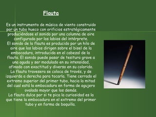 Flauta Es un instrumento de música de viento construido por un tubo hueco con orificios estratégicamente produciéndose el sonido por una columna de aire configurada por los labios del intérprete. El sonido de la flauta es producido por un hilo de aire que los labios dirigen sobre el bisel de la embocadura, introducida en el cabezal de la  flauta. El sonido puede pasar de tesitura grave a una aguda y ser modulado en su intensidad, afinado con exactitud y diverso en su colorido. La flauta travesera se coloca de través, y de izquierda a derecha para tocarla. Tiene cerrado el extremo superior del primer tubo, hacia la mitad del cual está la embocadura en forma de agujero ovalado mayor que los demás. La flauta dulce por si te pica la curiosidad es la que tiene la embocadura en el extremo del primer tubo y en forma de boquilla.  