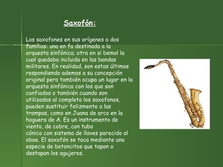 Saxofón: Los saxofones en sus orígenes a dos familias: una en fa destinada a la orquesta sinfónica; otra en si bemol la cual quedaba incluida en las bandas militares. En realidad, son estas últimas respondiendo ademas a su concepción original pero también ocupa un lugar en la orquesta sinfónica con los que son confiados o también cuando son utilizados al completo los saxofonos, pueden sustituir felizmente a las trompas, como en Juana de arco en la hoguera de A. Es un instrumento de viento, de cobre, con tubo cónico con sistema de llaves parecido al oboe. El saxofón se toca mediante una especie de botoncitos que tapan o destapan los agujeros. 