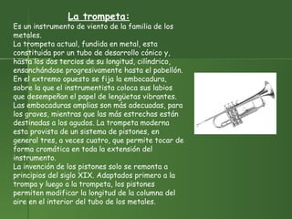 La trompeta: Es un instrumento de viento de la familia de los metales. La trompeta actual, fundida en metal, esta constituida por un tubo de desarrollo cónico y, hasta los dos tercios de su longitud, cilíndrico, ensanchándose progresivamente hasta el pabellón. En el extremo opuesto se fija la embocadura, sobre la que el instrumentista coloca sus labios que desempeñan el papel de lengüetas vibrantes. Las embocaduras amplias son más adecuadas, para los graves, mientras que las más estrechas están destinadas a los agudos. La trompeta moderna esta provista de un sistema de pistones, en general tres, a veces cuatro, que permite tocar de forma cromática en toda la extensión del instrumento.  La invención de los pistones solo se remonta a principios del siglo XIX. Adaptados primero a la trompa y luego a la trompeta, los pistones permiten modificar la longitud de la columna del aire en el interior del tubo de los metales.  
