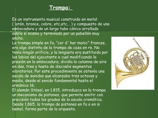 Trompa:  Es un instrumento musical construido en metal ( latón, bronce, cobre, etc,etc... ) y compuesto de una embocadura y de un largo tubo cónico arrollado sobre si mismo y terminado por un pabellón muy ancho. La trompa simple en fa, “cor d' har monic” frances, era algo distinta de la trompa de caza en re. No tenía ningún orificio, y la lengüeta era sustituida por los labios del ejecutante e cual modificando la presión en la embocadura, dividía la columna de aire en dos, tres y hasta de dieciséis segmentos vibratorios. Por este procedimiento se obtenía una escala de sonidos que alcanzaba tres octavas y media, desde el sonido fundamental hasta el armónico 16.  El alemán Stözel, en 1.815, introduzco en la trompa un mecanismo de pistones, que permite emitir con precisión todos los grados de la escala cromática. Desde 1.865, la trompa de pistones en fa o en si bemol, forma parte de la orquesta. 