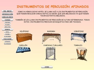 INSTRUMENTOS DE PERCUSIÓN AFINADOS
COMO YA HEMOS DICHO ANTES, SE LLAMA ASÍ A LOS INSTRUMENTOS DE PERCUSIÓN
QUE PUEDEN REALIZAR VARIAS NOTAS, ES DECIR, QUE SON MELÓDICOS YA QUE PUEDEN
TOCAR DISTINTAS MELODÍAS.
TAMBIÉN SE LES LLAMA INSTRUMENTOS DE PERCUSIÓN DE ALTURA DETERMINADA. TODOS
ESTOS INSTRUMENTOS PRECISAN DE BAQUETAS PARA SER TOCADOS.

XILÓFONO

CARILLÓN

MARIMBA

CAMPANAS TUBULARES

VIBRÁFONO

TIMBALES

 