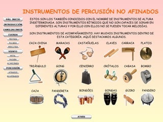 INSTRUMENTOS DE PERCUSIÓN NO AFINADOS
ESTOS SON LOS TAMBIÉN CONOCIDOS CON EL NOMBRE DE INSTRUMENTOS DE ALTURA
INDETERMINADA. SON INSTRUMENTOS RÍTMICOS QUE NO SON CAPACES DE SONAR EN
DIFERENTES ALTURAS Y POR ELLO CON ELLOS NO SE PUEDEN TOCAR MELODÍAS.
SON INSTRUMENTOS DE ACOMPAÑAMIENTO. HAY MUCHOS INSTRUMENTOS DENTRO DE
ESTA CATEGORÍA. AQUÍ DESTACAMOS ALGUNOS.
CAJA CHINA

MARACAS

TRIÁNGULO

GONG

CENCERRO

CRÓTALOS

CABASA

PANDERETA

BONGÓES

GONGAS

GÜIRO

CAJA

CASTAÑUELAS

CLAVES

CARRACA

PLATOS

BOMBO

PANDERO

 