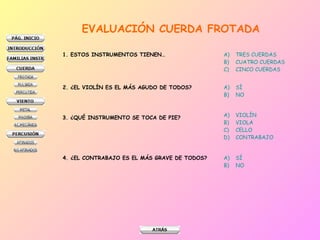 EVALUACIÓN CUERDA FROTADA
1. ESTOS INSTRUMENTOS TIENEN…

A)
B)
C)

TRES CUERDAS
CUATRO CUERDAS
CINCO CUERDAS

2. ¿EL VIOLÍN ES EL MÁS AGUDO DE TODOS?

A)
B)

SÍ
NO

3. ¿QUÉ INSTRUMENTO SE TOCA DE PIE?

A)
B)
C)
D)

VIOLÍN
VIOLA
CELLO
CONTRABAJO

4. ¿EL CONTRABAJO ES EL MÁS GRAVE DE TODOS?

A)
B)

SÍ
NO

 