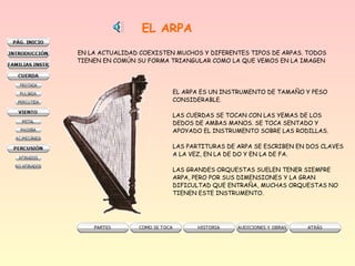 EL ARPA
EN LA ACTUALIDAD COEXISTEN MUCHOS Y DIFERENTES TIPOS DE ARPAS. TODOS
TIENEN EN COMÚN SU FORMA TRIANGULAR COMO LA QUE VEMOS EN LA IMAGEN

EL ARPA ES UN INSTRUMENTO DE TAMAÑO Y PESO
CONSIDERABLE.
LAS CUERDAS SE TOCAN CON LAS YEMAS DE LOS
DEDOS DE AMBAS MANOS. SE TOCA SENTADO Y
APOYADO EL INSTRUMENTO SOBRE LAS RODILLAS.
LAS PARTITURAS DE ARPA SE ESCRIBEN EN DOS CLAVES
A LA VEZ, EN LA DE DO Y EN LA DE FA.
LAS GRANDES ORQUESTAS SUELEN TENER SIEMPRE
ARPA, PERO POR SUS DIMENSIONES Y LA GRAN
DIFICULTAD QUE ENTRAÑA, MUCHAS ORQUESTAS NO
TIENEN ESTE INSTRUMENTO.

 