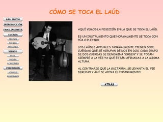 CÓMO SE TOCA EL LAÚD
AQUÍ VEMOS LA POSICIÓN EN LA QUE SE TOCA EL LAÚD.
ES UN INSTRUMENTO QUE NORMALMENTE SE TOCA CON
PÚA O PLECTRO.
LOS LAÚDES ACTUALES NORMALMENTE TIENEN DOCE
CUERDAS QUE SE AGRUPAN DE DOS EN DOS. CADA GRUPO
DE DOS CUERDAS SE DENOMINA “ORDEN” Y SE TOCAN
SIEMPRE A LA VEZ YA QUE ESTÁN AFINADAS A LA MISMA
ALTURA.
AL CONTRARIO QUE LA GUITARRA, SE LEVANTA EL PIE
DERECHO Y AHÍ SE APOYA EL INSTRUMENTO.

 