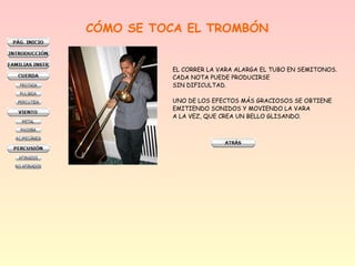 CÓMO SE TOCA EL TROMBÓN
EL CORRER LA VARA ALARGA EL TUBO EN SEMITONOS.
CADA NOTA PUEDE PRODUCIRSE
SIN DIFICULTAD.
UNO DE LOS EFECTOS MÁS GRACIOSOS SE OBTIENE
EMITIENDO SONIDOS Y MOVIENDO LA VARA
A LA VEZ, QUE CREA UN BELLO GLISANDO.

 
